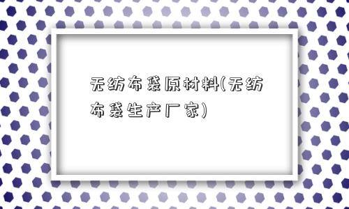 无纺布袋原材料(无纺布袋生产厂家)