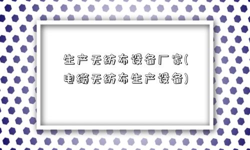 生产无纺布设备厂家(电缆无纺布生产设备)