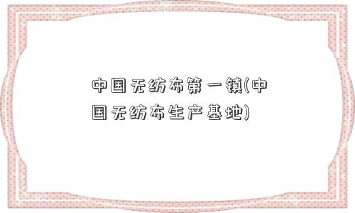 中国无纺布镇(中国无纺布生产基地)