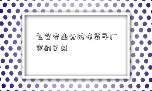包含专业无纺布袋子厂家的词条 包含专业无纺布袋子厂家的词条