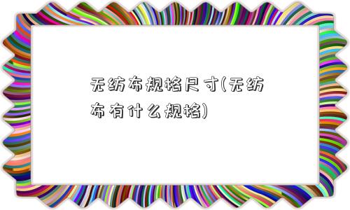 <a href='/' target='_blank' title='无纺布' ><strong>无纺布</strong></a>规格尺寸(无纺布有什么规格) 无纺布规格尺寸(无纺布有什么规格)