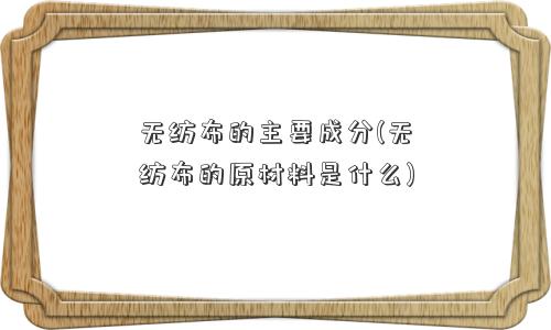 无纺布的主要成分(无纺布的原材料是什么)