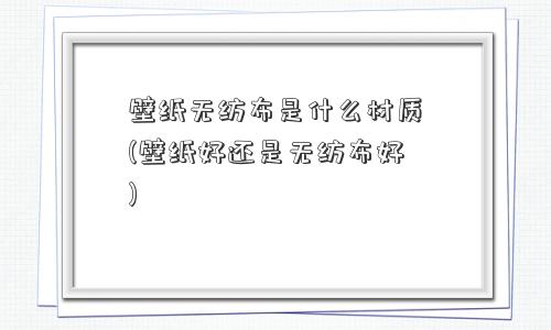 壁纸无纺布是什么材质(壁纸好还是无纺布好)