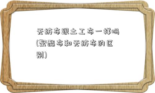 无纺布跟土工布一样吗(聚酯布和无纺布的区别)