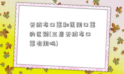 无纺布口罩和医用口罩的区别(三层无纺布口罩有用吗)