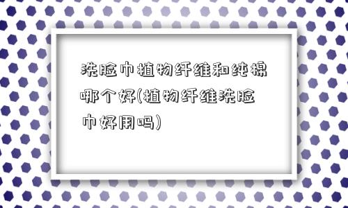 洗脸巾植物纤维和纯棉哪个好(植物纤维洗脸巾好用吗) 洗脸巾植物纤维和纯棉哪个好(植物纤维洗脸巾好用吗)