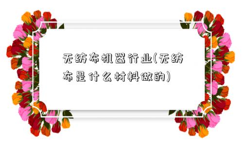 无纺布机器行业(无纺布是什么材料做的) 无纺布机器行业(无纺布是什么材料做的)