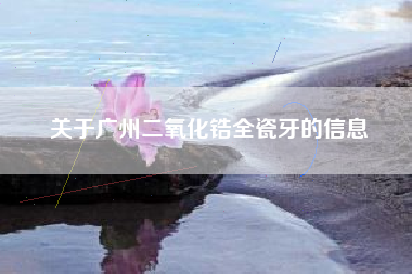 关于广州二氧化锆全瓷牙的信息
