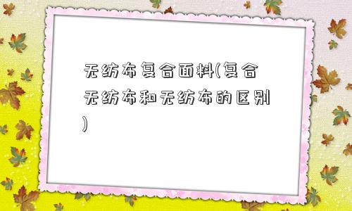 无纺布复合面料(复合无纺布和无纺布的区别)