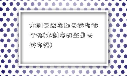 水刺无纺布和无纺布哪个好(水刺布好还是无纺布好)