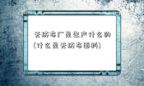 无纺布厂是生产什么的(什么是无纺布面料)
