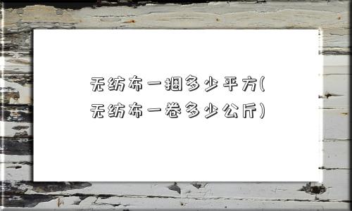 无纺布一捆多少平方(无纺布一卷多少公斤)