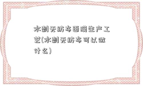 水刺无纺布面膜生产工艺(水刺无纺布可以做什么) 水刺无纺布面膜生产工艺(水刺无纺布可以做什么)