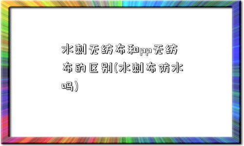 水刺无纺布和pp无纺布的区别(水刺布防水吗)