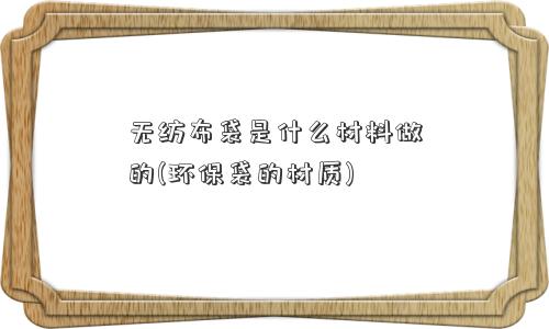 无纺布袋是什么材料做的(环保袋的材质)