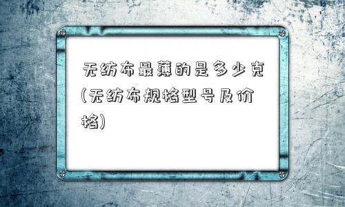 无纺布最薄的是多少克(无纺布规格型号及价格)