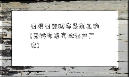 有没有无纺布袋加工的(无纺布袋定做生产厂家)
