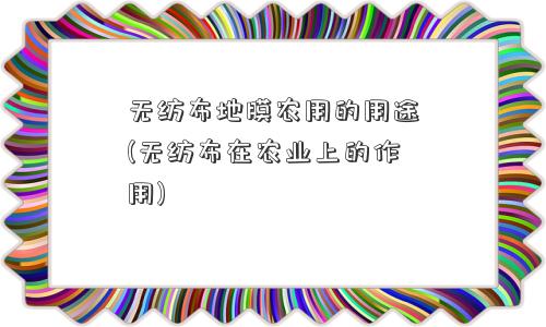 无纺布地膜农用的用途(无纺布在农业上的作用) 无纺布地膜农用的用途(无纺布在农业上的作用)