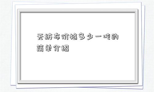 无纺布价格多少一吨的简单介绍 无纺布价格多少一吨的简单介绍