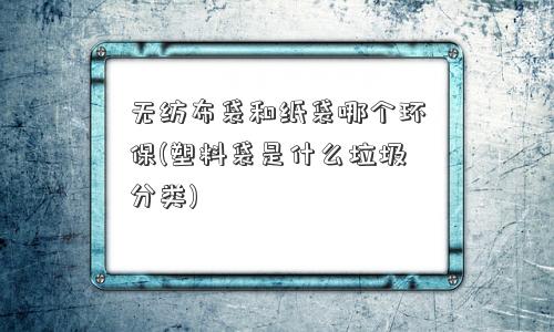 无纺布袋和纸袋哪个环保(塑料袋是什么垃圾分类) 无纺布袋和纸袋哪个环保(塑料袋是什么垃圾分类)