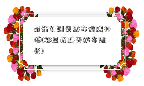最新针刺<a href='/' target='_blank' title='无纺布' ><strong>无纺布</strong></a>招聘师傅(哪里招聘无纺布班长) 最新针刺无纺布招聘师傅(哪里招聘无纺布班长)