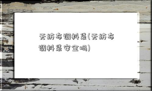 无纺布调料袋(无纺布调料袋安全吗)