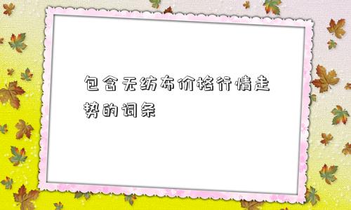 包含无纺布价格行情走势的词条