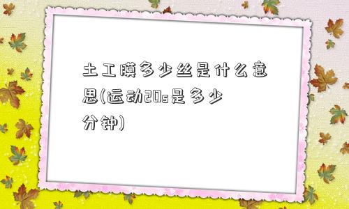 土工膜多少丝是什么意思(运动20s是多少分钟) 土工膜多少丝是什么意思(运动20s是多少分钟)