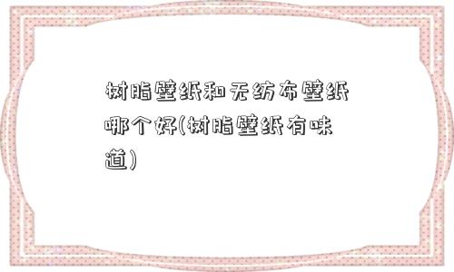 树脂壁纸和无纺布壁纸哪个好(树脂壁纸有味道)