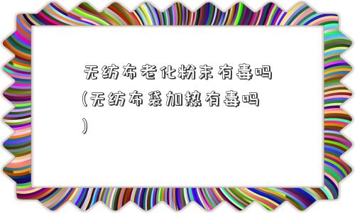 无纺布老化粉末有毒吗(无纺布袋加热有毒吗)