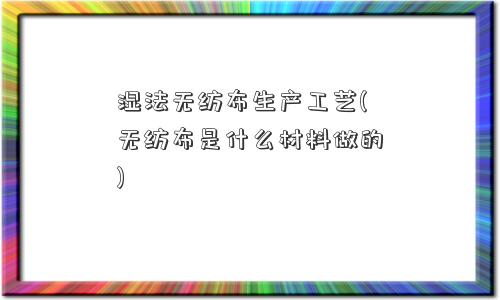 湿法无纺布生产工艺(无纺布是什么材料做的)