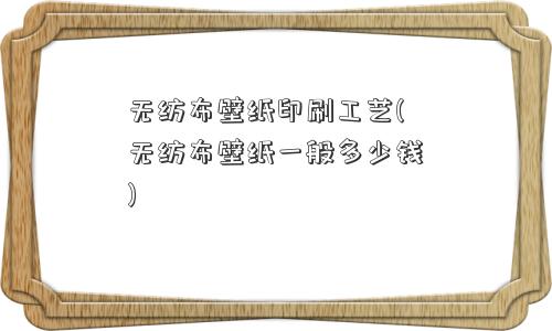 无纺布壁纸印刷工艺(无纺布壁纸一般多少钱)