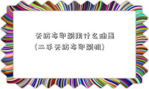 无纺布印刷用什么油墨(二手无纺布印刷机)