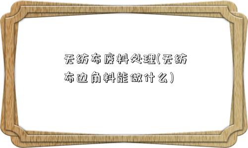 无纺布废料处理(无纺布边角料能做什么)