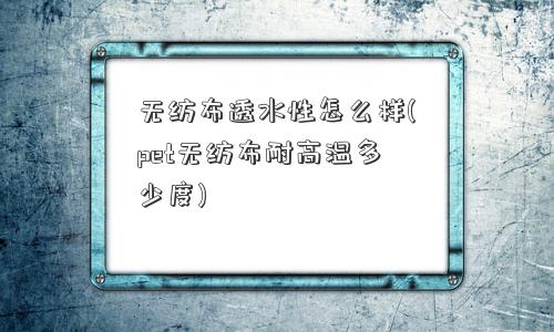 无纺布透水性怎么样(pet无纺布耐高温多少度)