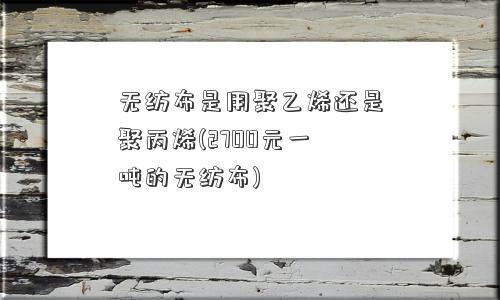 无纺布是用聚乙烯还是聚丙烯(2700元一吨的无纺布)