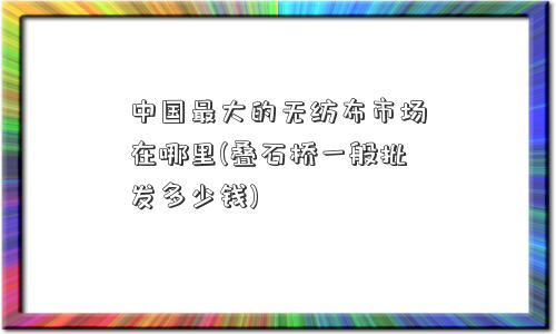 中国更大的无纺布市场在哪里(叠石桥一般批发多少钱)