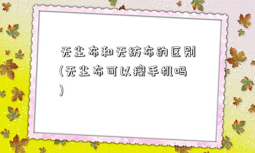 无尘布和无纺布的区别(无尘布可以擦手机吗)