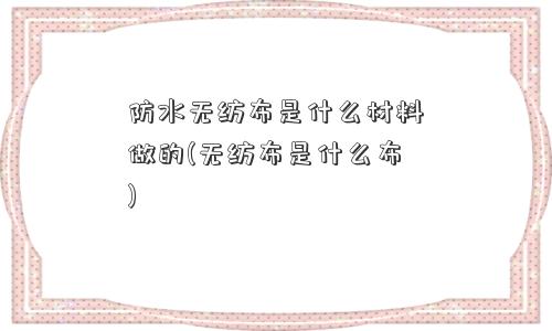 防水无纺布是什么材料做的(无纺布是什么布)
