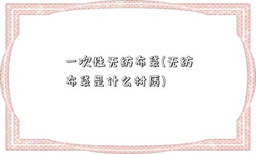 一次性无纺布袋(无纺布袋是什么材质)