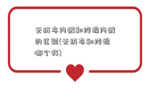 无纺布内裤和纯棉内裤的区别(无纺布和纯棉哪个好)