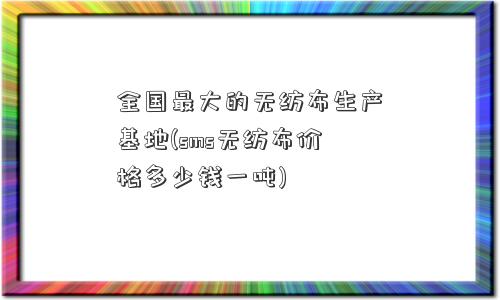 全国更大的无纺布生产基地(sms无纺布价格多少钱一吨)