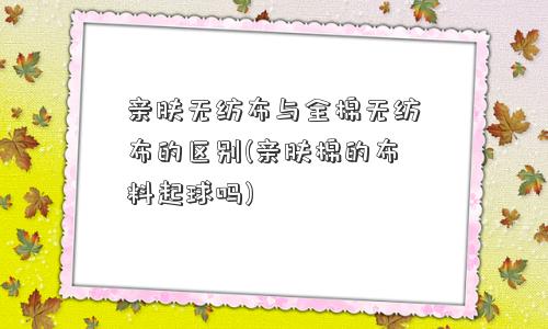 亲肤无纺布与全棉无纺布的区别(亲肤棉的布料起球吗)