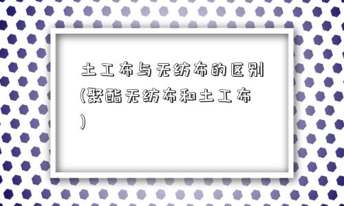 土工布与无纺布的区别(聚酯无纺布和土工布)