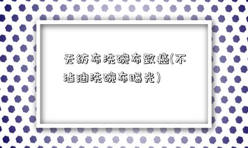 无纺布洗碗布致癌(不沾油洗碗布曝光)