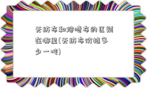 无纺布和熔喷布的区别在哪里(无纺布价格多少一吨)