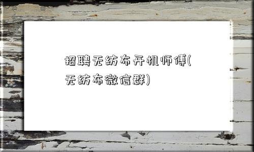 招聘无纺布开机师傅(无纺布微信群)