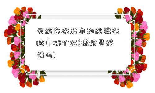 无纺布洗脸巾和纯棉洗脸巾哪个好(棉浆是纯棉吗)