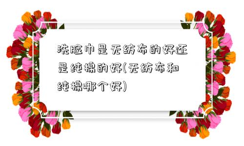洗脸巾是无纺布的好还是纯棉的好(无纺布和纯棉哪个好)