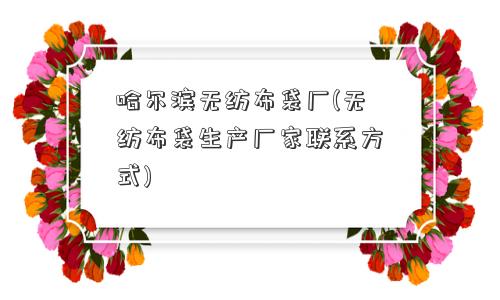 哈尔滨无纺布袋厂(无纺布袋生产厂家联系方式)